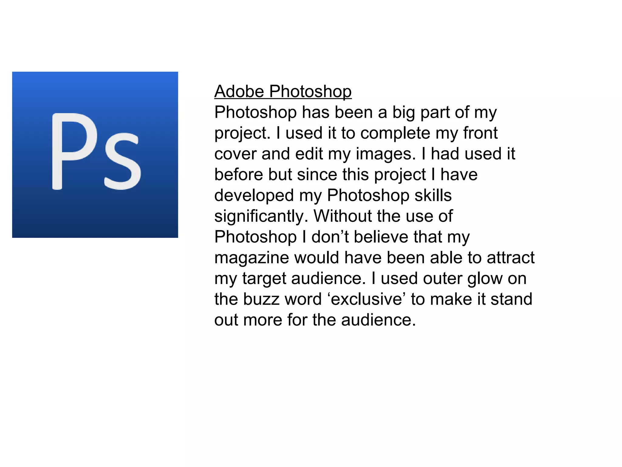 Adobe Photoshop Photoshop has been a big part of my project. I used it to complete my front cover and edit my images. I had used it before but since this project I have developed my Photoshop skills significantly. Without the use of Photoshop I don’t believe that my magazine would have been able to attract my target audience. I used outer glow on the buzz word ‘exclusive’ to make it stand out more for the audience.  