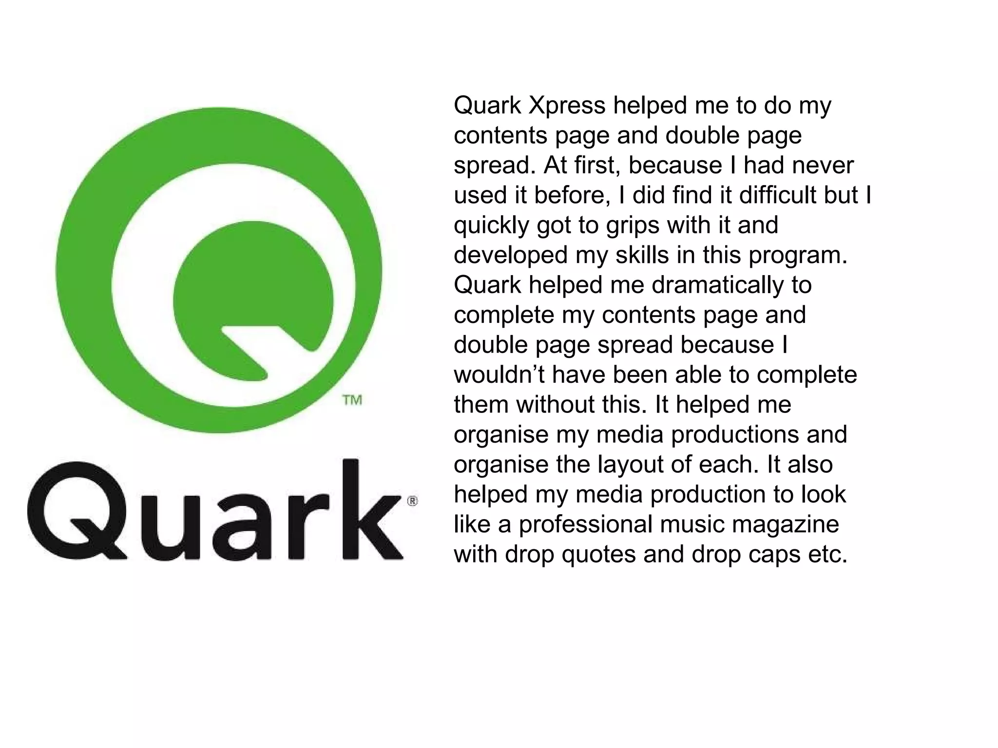 Quark Xpress helped me to do my contents page and double page spread. At first, because I had never used it before, I did find it difficult but I quickly got to grips with it and developed my skills in this program. Quark helped me dramatically to complete my contents page and double page spread because I wouldn’t have been able to complete them without this. It helped me organise my media productions and organise the layout of each. It also helped my media production to look like a professional music magazine with drop quotes and drop caps etc.  
