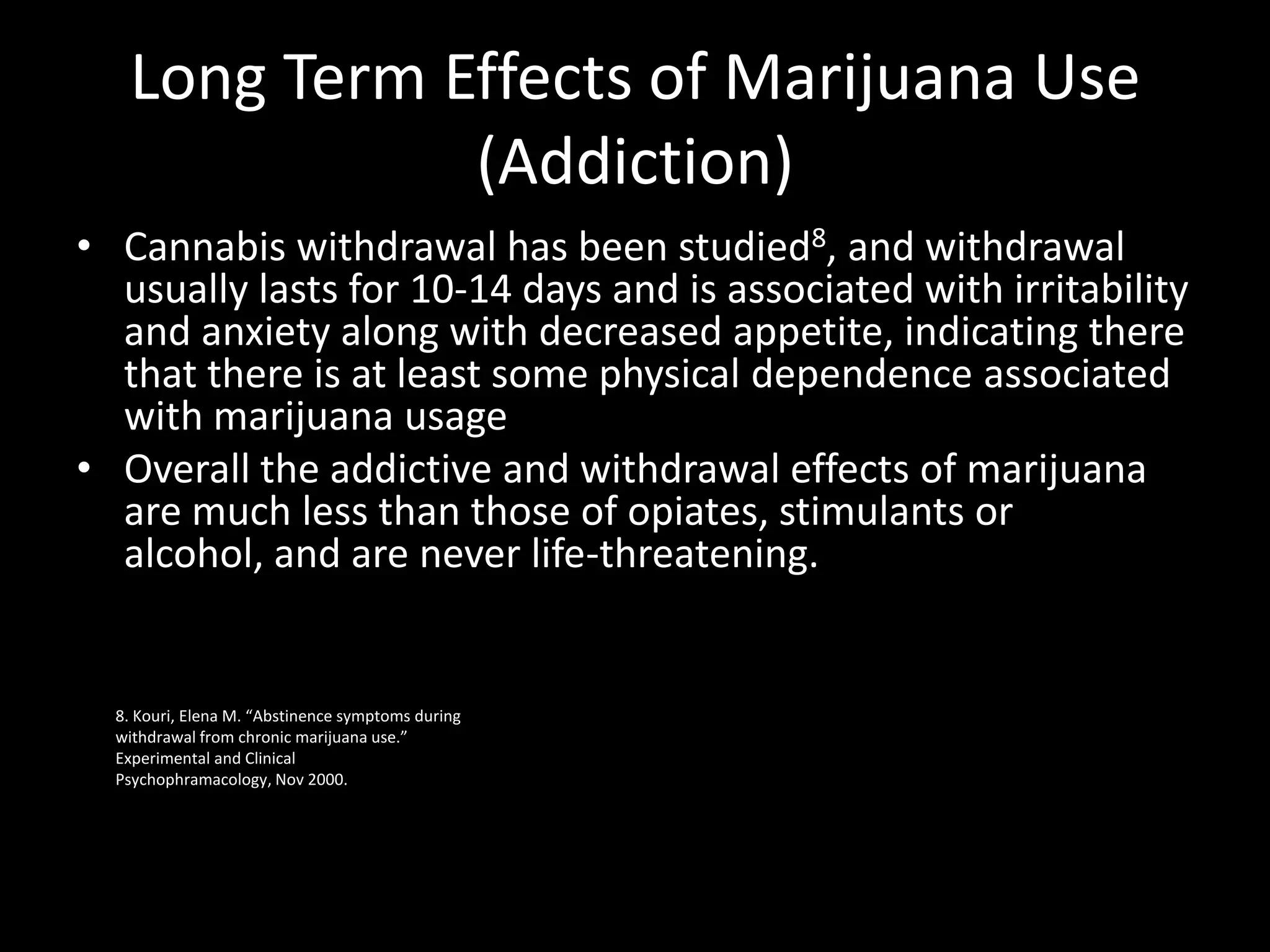 Long Term Effects of Marijuana Use
              (Addiction)
• Cannabis withdrawal has been studied8, and withdrawal
  usually lasts for 10-14 days and is associated with irritability
  and anxiety along with decreased appetite, indicating there
  that there is at least some physical dependence associated
  with marijuana usage
• Overall the addictive and withdrawal effects of marijuana
  are much less than those of opiates, stimulants or
  alcohol, and are never life-threatening.


  8. Kouri, Elena M. “Abstinence symptoms during
  withdrawal from chronic marijuana use.”
  Experimental and Clinical
  Psychophramacology, Nov 2000.
 