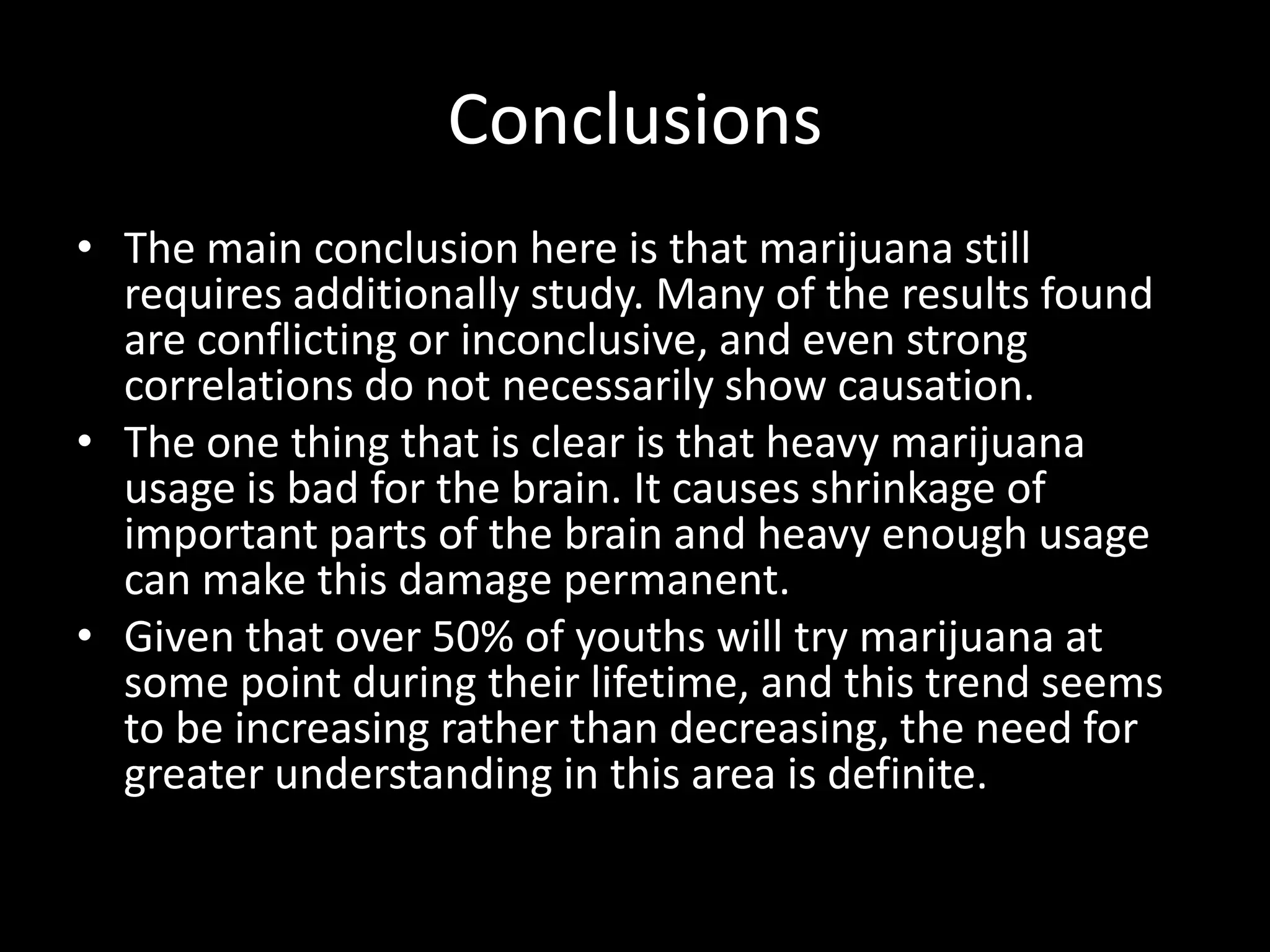 Conclusions
• The main conclusion here is that marijuana still
  requires additionally study. Many of the results found
  are conflicting or inconclusive, and even strong
  correlations do not necessarily show causation.
• The one thing that is clear is that heavy marijuana
  usage is bad for the brain. It causes shrinkage of
  important parts of the brain and heavy enough usage
  can make this damage permanent.
• Given that over 50% of youths will try marijuana at
  some point during their lifetime, and this trend seems
  to be increasing rather than decreasing, the need for
  greater understanding in this area is definite.
 