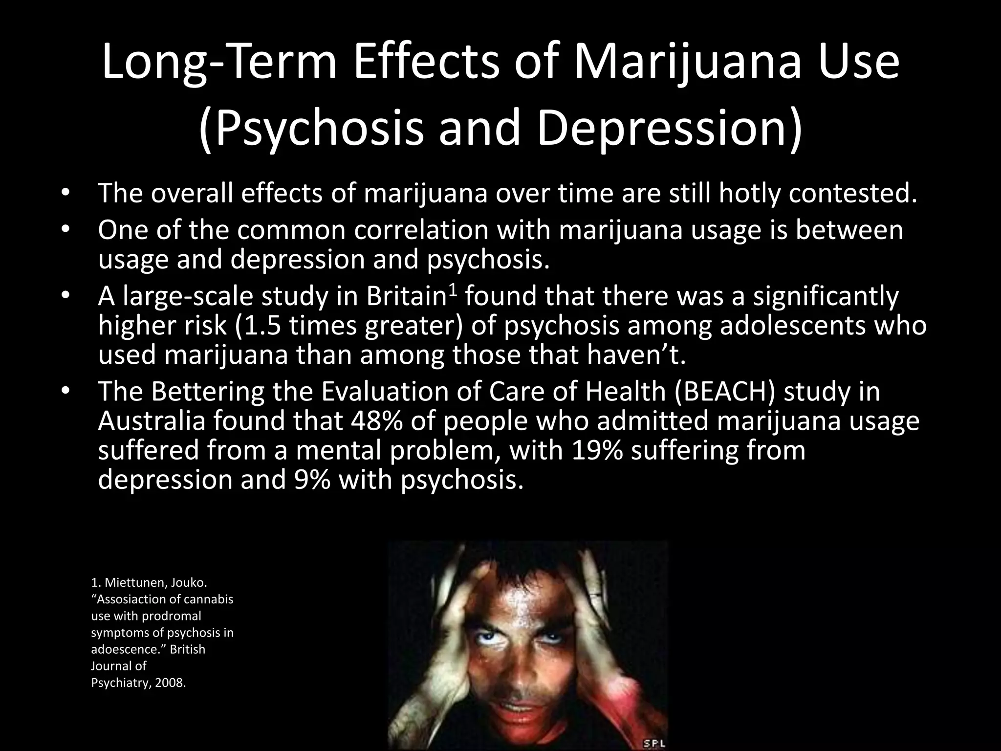 Long-Term Effects of Marijuana Use
       (Psychosis and Depression)
• The overall effects of marijuana over time are still hotly contested.
• One of the common correlation with marijuana usage is between
  usage and depression and psychosis.
• A large-scale study in Britain1 found that there was a significantly
  higher risk (1.5 times greater) of psychosis among adolescents who
  used marijuana than among those that haven’t.
• The Bettering the Evaluation of Care of Health (BEACH) study in
  Australia found that 48% of people who admitted marijuana usage
  suffered from a mental problem, with 19% suffering from
  depression and 9% with psychosis.


  1. Miettunen, Jouko.
  “Assosiaction of cannabis
  use with prodromal
  symptoms of psychosis in
  adoescence.” British
  Journal of
  Psychiatry, 2008.
 