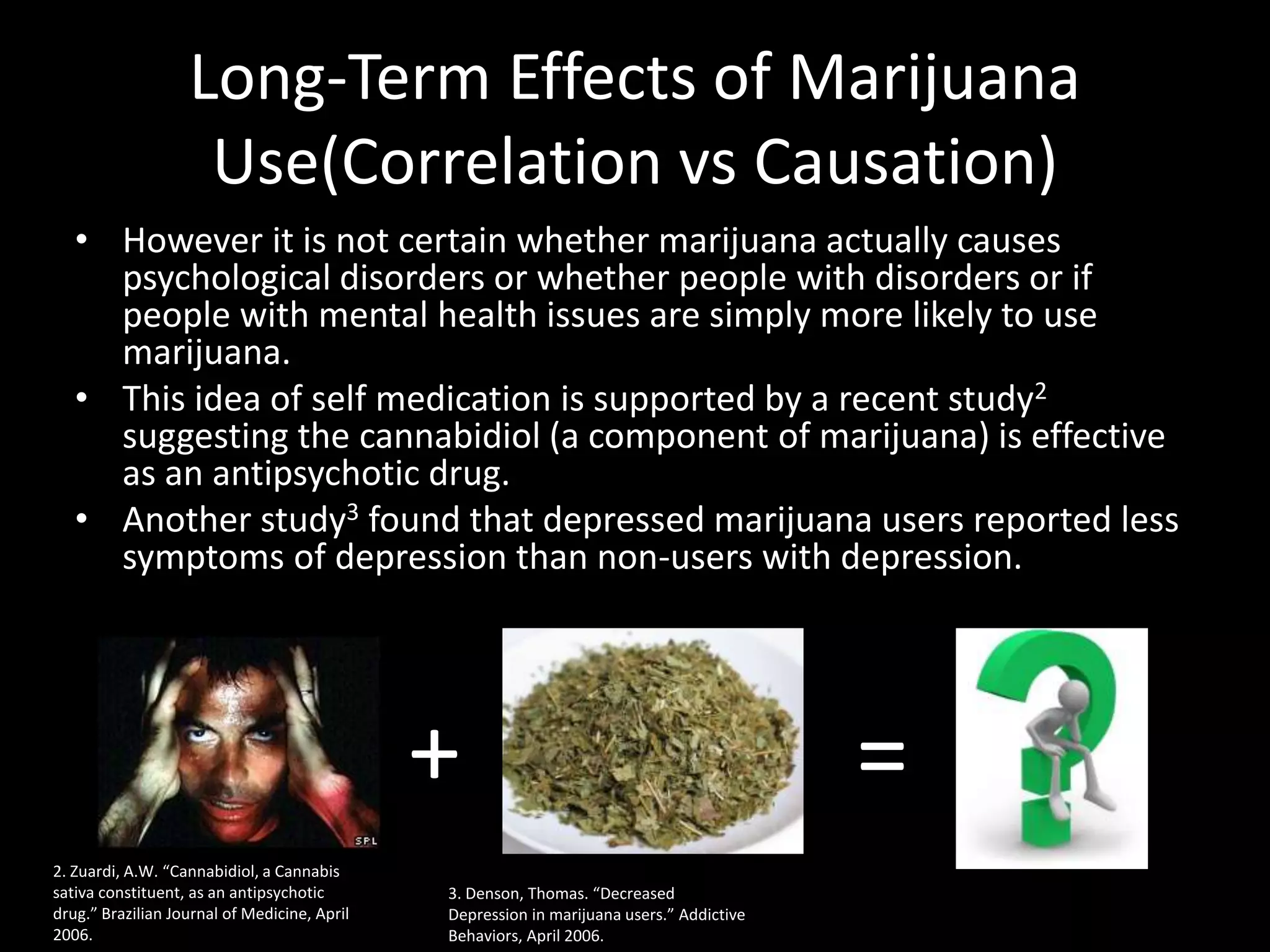 Long-Term Effects of Marijuana
                    Use(Correlation vs Causation)
   • However it is not certain whether marijuana actually causes
     psychological disorders or whether people with disorders or if
     people with mental health issues are simply more likely to use
     marijuana.
   • This idea of self medication is supported by a recent study2
     suggesting the cannabidiol (a component of marijuana) is effective
     as an antipsychotic drug.
   • Another study3 found that depressed marijuana users reported less
     symptoms of depression than non-users with depression.




                                              +                                           =
2. Zuardi, A.W. “Cannabidiol, a Cannabis
sativa constituent, as an antipsychotic       3. Denson, Thomas. “Decreased
drug.” Brazilian Journal of Medicine, April   Depression in marijuana users.” Addictive
2006.                                         Behaviors, April 2006.
 