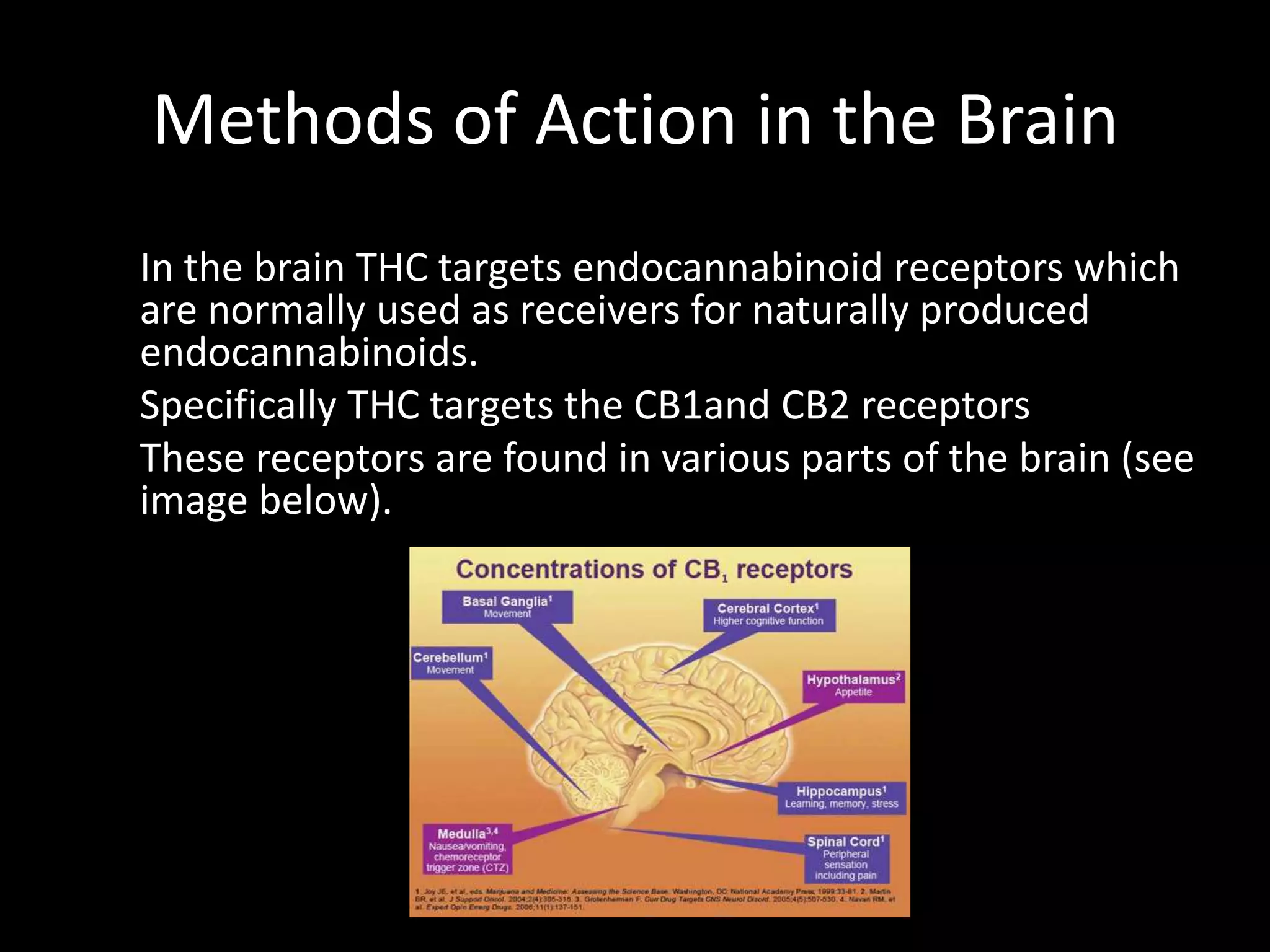 Methods of Action in the Brain
In the brain THC targets endocannabinoid receptors which
are normally used as receivers for naturally produced
endocannabinoids.
Specifically THC targets the CB1and CB2 receptors
These receptors are found in various parts of the brain (see
image below).
 