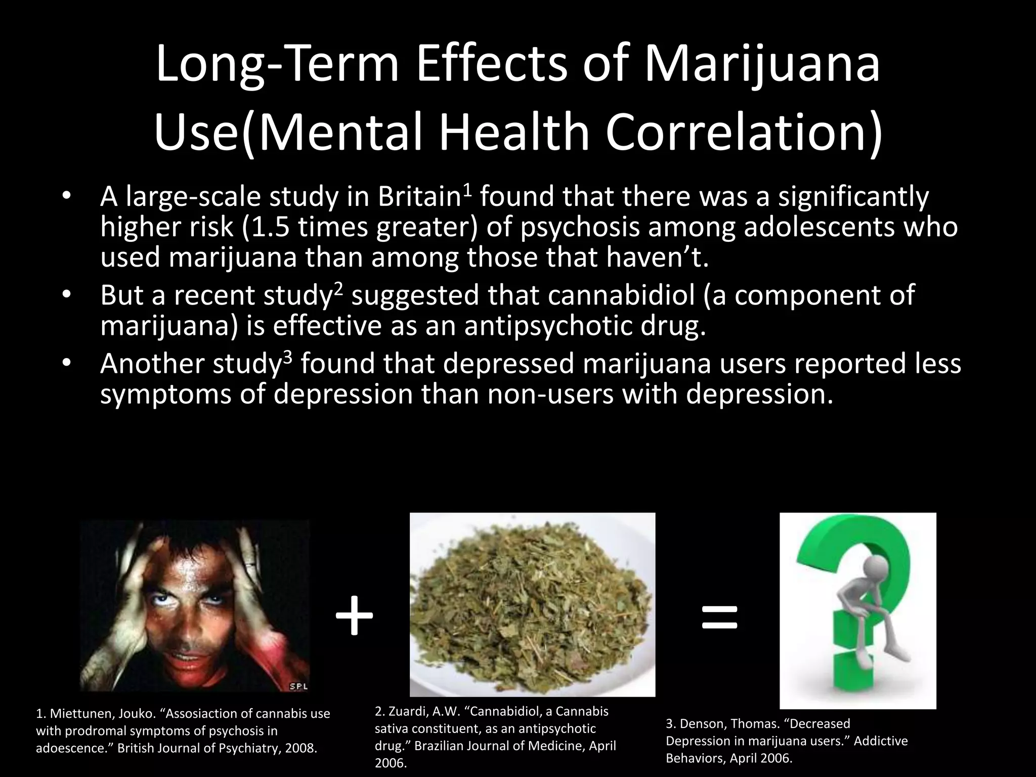 Long-Term Effects of Marijuana
                   Use(Mental Health Correlation)
    • A large-scale study in Britain1 found that there was a significantly
      higher risk (1.5 times greater) of psychosis among adolescents who
      used marijuana than among those that haven’t.
    • But a recent study2 suggested that cannabidiol (a component of
      marijuana) is effective as an antipsychotic drug.
    • Another study3 found that depressed marijuana users reported less
      symptoms of depression than non-users with depression.




                                                     +                                                  =
1. Miettunen, Jouko. “Assosiaction of cannabis use   2. Zuardi, A.W. “Cannabidiol, a Cannabis
                                                     sativa constituent, as an antipsychotic       3. Denson, Thomas. “Decreased
with prodromal symptoms of psychosis in
                                                     drug.” Brazilian Journal of Medicine, April   Depression in marijuana users.” Addictive
adoescence.” British Journal of Psychiatry, 2008.
                                                     2006.                                         Behaviors, April 2006.
 