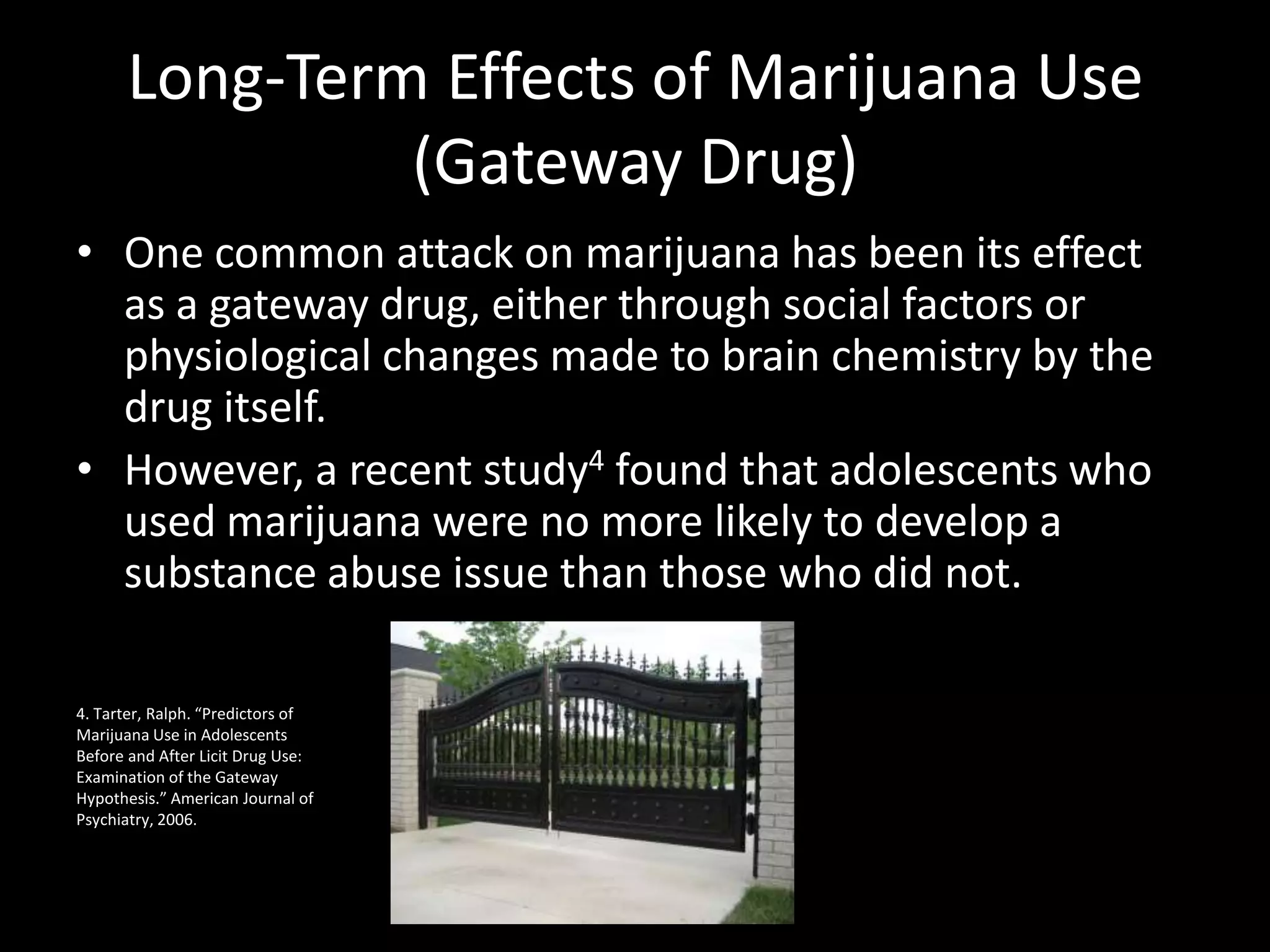 Long-Term Effects of Marijuana Use
               (Gateway Drug)
• One common attack on marijuana has been its effect
  as a gateway drug, either through social factors or
  physiological changes made to brain chemistry by the
  drug itself.
• However, a recent study4 found that adolescents who
  used marijuana were no more likely to develop a
  substance abuse issue than those who did not.

4. Tarter, Ralph. “Predictors of
Marijuana Use in Adolescents
Before and After Licit Drug Use:
Examination of the Gateway
Hypothesis.” American Journal of
Psychiatry, 2006.
 