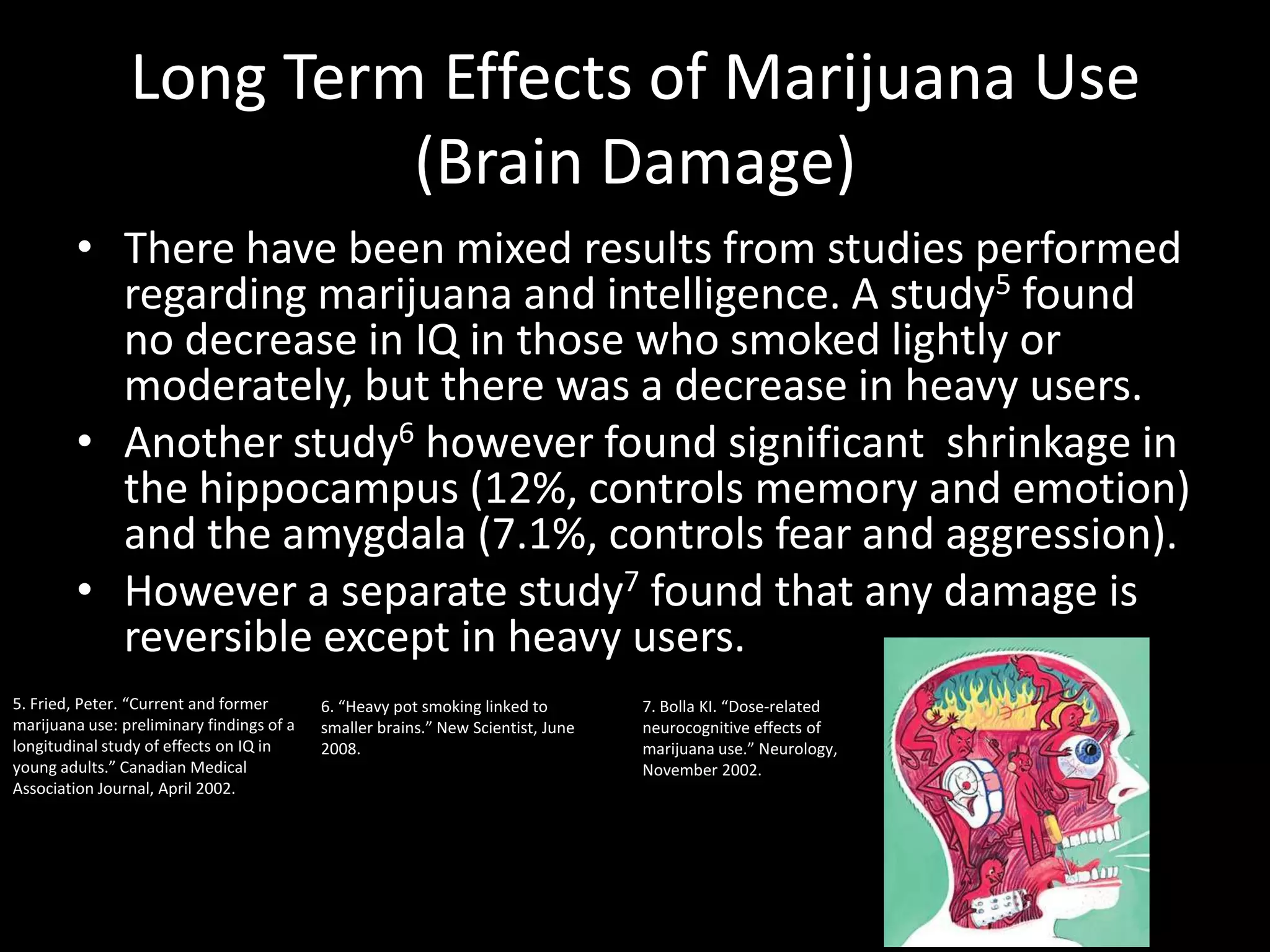Long Term Effects of Marijuana Use
                         (Brain Damage)
         • There have been mixed results from studies performed
           regarding marijuana and intelligence. A study5 found
           no decrease in IQ in those who smoked lightly or
           moderately, but there was a decrease in heavy users.
         • Another study6 however found significant shrinkage in
           the hippocampus (12%, controls memory and emotion)
           and the amygdala (7.1%, controls fear and aggression).
         • However a separate study7 found that any damage is
           reversible except in heavy users.
5. Fried, Peter. “Current and former       6. “Heavy pot smoking linked to        7. Bolla KI. “Dose-related
marijuana use: preliminary findings of a   smaller brains.” New Scientist, June   neurocognitive effects of
longitudinal study of effects on IQ in     2008.                                  marijuana use.” Neurology,
young adults.” Canadian Medical                                                   November 2002.
Association Journal, April 2002.
 