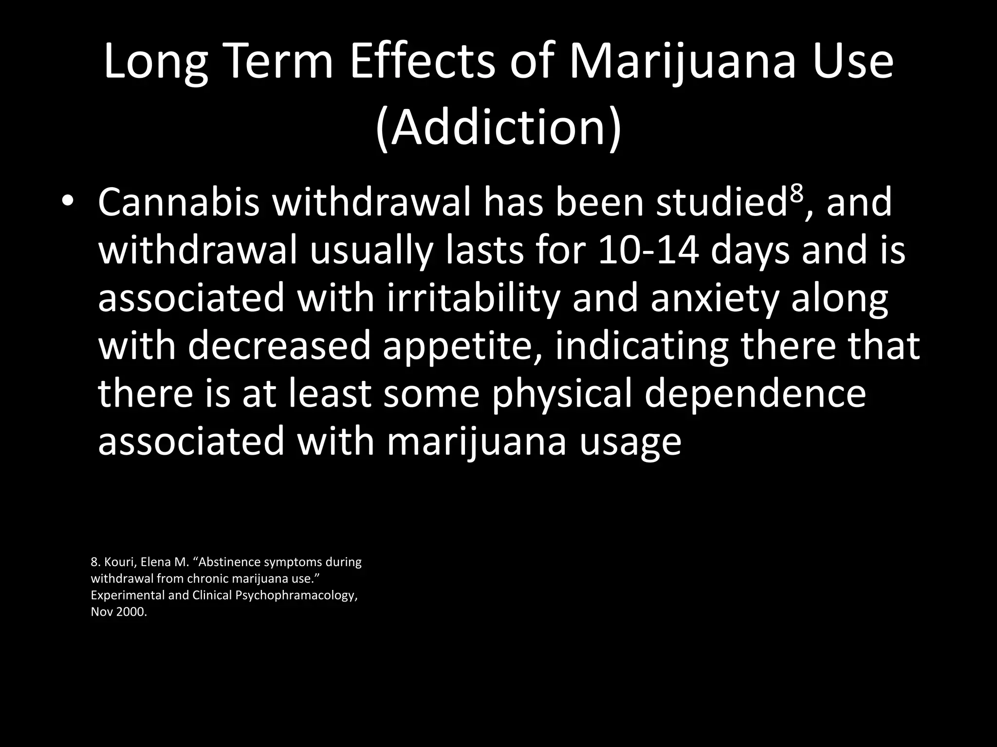 Long Term Effects of Marijuana Use
             (Addiction)
• Cannabis withdrawal has been studied8, and
  withdrawal usually lasts for 10-14 days and is
  associated with irritability and anxiety along
  with decreased appetite, indicating there that
  there is at least some physical dependence
  associated with marijuana usage

 8. Kouri, Elena M. “Abstinence symptoms during
 withdrawal from chronic marijuana use.”
 Experimental and Clinical Psychophramacology,
 Nov 2000.
 