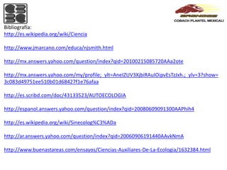 Bibliografía:
http://es.wikipedia.org/wiki/Ciencia

http://www.jmarcano.com/educa/njsmith.html

http://mx.answers.yahoo.com/question/index?qid=20100215085720AAa2ote

http://mx.answers.yahoo.com/my/profile;_ylt=AneIZUV3XjbiRAuIOipvEsTzJxh.;_ylv=3?show=
3c083d49751ee510b01d68427f1e76afaa

http://es.scribd.com/doc/43133523/AUTOECOLOGIA

http://espanol.answers.yahoo.com/question/index?qid=20080609091300AAPhih4

http://es.wikipedia.org/wiki/Sinecolog%C3%ADa

http://ar.answers.yahoo.com/question/index?qid=20060906191440AAvkNmA

http://www.buenastareas.com/ensayos/Ciencias-Auxiliares-De-La-Ecologia/1632384.html
 