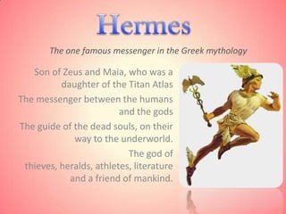 The one famous messenger in the Greek mythology

   Son of Zeus and Maia, who was a
          daughter of the Titan Atlas
The messenger between the humans
                         and the gods
The guide of the dead souls, on their
             way to the underworld.
                           The god of
 thieves, heralds, athletes, literature
            and a friend of mankind.
 