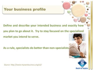 Your business profile



Define and describe your intended business and exactly how
you plan to go about it. Try to stay focused on the specialized
market you intend to serve.


As a rule, specialists do better than non-specialists.




Source: http://www.myownbusiness.org/s2/
 