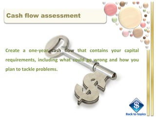 Cash flow assessment




Create a one-year cash flow that contains your capital
requirements, including what could go wrong and how you
plan to tackle problems.
 