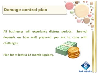 Damage control plan




All businesses will experience distress periods.   Survival
depends on how well prepared you are to cope with
challenges.


Plan for at least a 12-month liquidity.
 