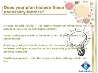Does your plan include these
necessary factors?


A sound business concept – The biggest mistake an entrepreneur can
make is not selecting the right business initially.

Understanding your market – Do an initial test of your product in your
chosen market

A healthy, growing and stable industry – Success comes to those who find
businesses with great economics and not necessarily great inventions or
advances to mankind.

Capable management – Hire the people who have skills you admire and
lack.
 