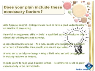 Does your plan include these
necessary factors?


Able financial control – Entrepreneurs need to have a good understanding
an practice of accounting.

Financial management skills – build a qualified team to evaluate best
options for utilizing retained earnings.

A consistent business focus – As a rule, people who specialize in a product
or service will do better than people who do not specialize.

A mind set to anticipate change – Keep a fluid mind set and be aggressive
in making revisions as needed.

Include plans to take your business online – E-commerce is set to grow
exponentially in the next decade.
 