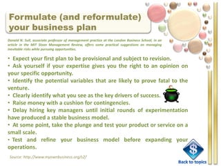 Formulate (and reformulate)
your business plan
Donald N. Sull, associate professor of management practice at the London Business School, in an
article in the MIT Sloan Management Review, offers some practical suggestions on managing
inevitable risks while pursuing opportunities.

• Expect your first plan to be provisional and subject to revision.
• Ask yourself if your expertise gives you the right to an opinion on
your specific opportunity.
• Identify the potential variables that are likely to prove fatal to the
venture.
• Clearly identify what you see as the key drivers of success.
• Raise money with a cushion for contingencies.
• Delay hiring key managers until initial rounds of experimentation
have produced a stable business model.
• At some point, take the plunge and test your product or service on a
small scale.
• Test and refine your business model before expanding your
operations.
 Source: http://www.myownbusiness.org/s2/
 