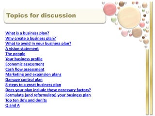 Topics for discussion

What is a business plan?
Why create a business plan?
What to avoid in your business plan?
A vision statement
The people
Your business profile
Economic assessment
Cash flow assessment
Marketing and expansion plans
Damage control plan
8 steps to a great business plan
Does your plan include these necessary factors?
Formulate (and reformulate) your business plan
Top ten do’s and don’ts
Q and A
 