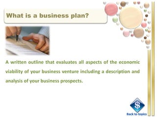 What is a business plan?




A written outline that evaluates all aspects of the economic
viability of your business venture including a description and
analysis of your business prospects.
 