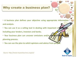 Why create a business plan?



• A business plan defines your objective using appropriate information
and analysis.
• You can use it as a selling tool in dealing with important relationships
including your lenders, investors and banks.
• Your business plan can uncover omissions and/or weaknesses in your
planning process.
• You can use the plan to solicit opinions and advice from people.



Source: http://www.myownbusiness.org/s2/
 