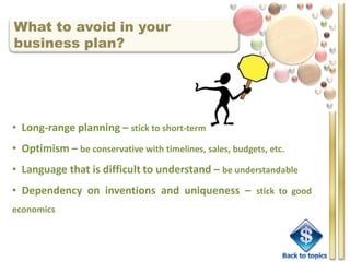 What to avoid in your
business plan?




• Long-range planning – stick to short-term
• Optimism – be conservative with timelines, sales, budgets, etc.
• Language that is difficult to understand – be understandable
• Dependency on inventions and uniqueness – stick to good
economics
 