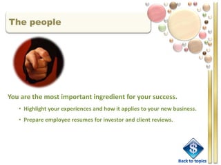 The people




You are the most important ingredient for your success.
   • Highlight your experiences and how it applies to your new business.
   • Prepare employee resumes for investor and client reviews.
 