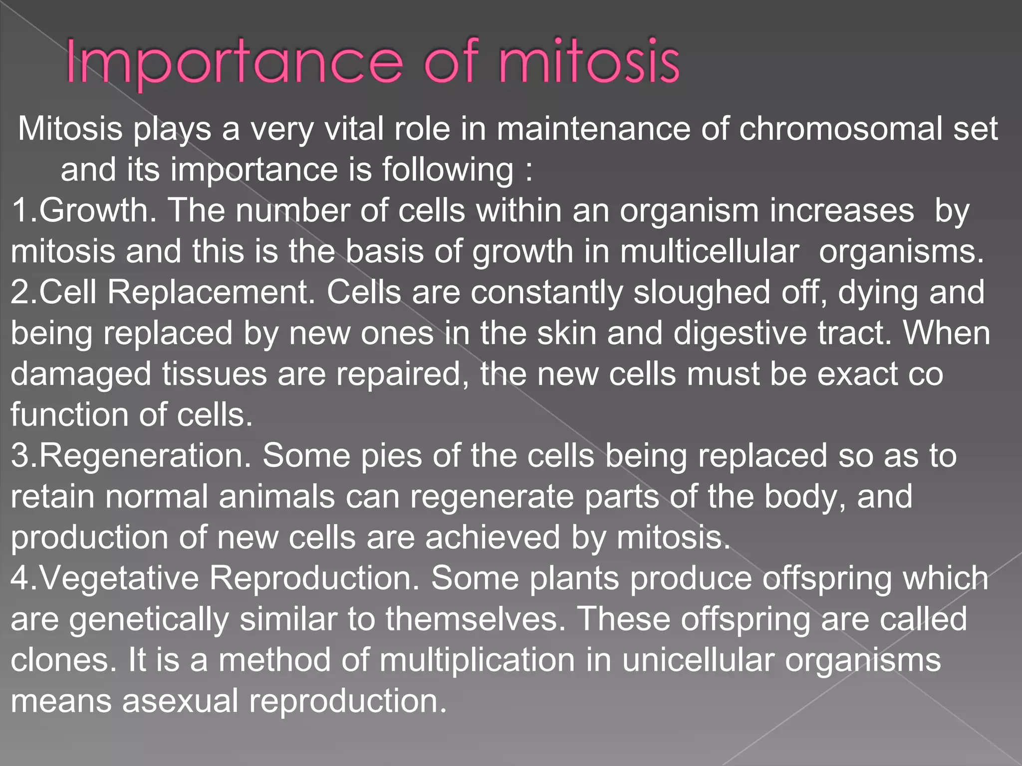 Mitosis plays a very vital role in maintenance of chromosomal set
    and its importance is following :
1.Growth. The number of cells within an organism increases by
mitosis and this is the basis of growth in multicellular organisms.
2.Cell Replacement. Cells are constantly sloughed off, dying and
being replaced by new ones in the skin and digestive tract. When
damaged tissues are repaired, the new cells must be exact co
function of cells.
3.Regeneration. Some pies of the cells being replaced so as to
retain normal animals can regenerate parts of the body, and
production of new cells are achieved by mitosis.
4.Vegetative Reproduction. Some plants produce offspring which
are genetically similar to themselves. These offspring are called
clones. It is a method of multiplication in unicellular organisms
means asexual reproduction.
 