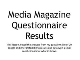 Media Magazine
 Questionnaire
    Results
This lesson, I used the answers from my questionnaire of 20
people and interpreted it into results and data with a small
               conclusion about what it shows.
 