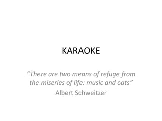 KARAOKE

“There are two means of refuge from
 the miseries of life: music and cats”
         Albert Schweitzer
 