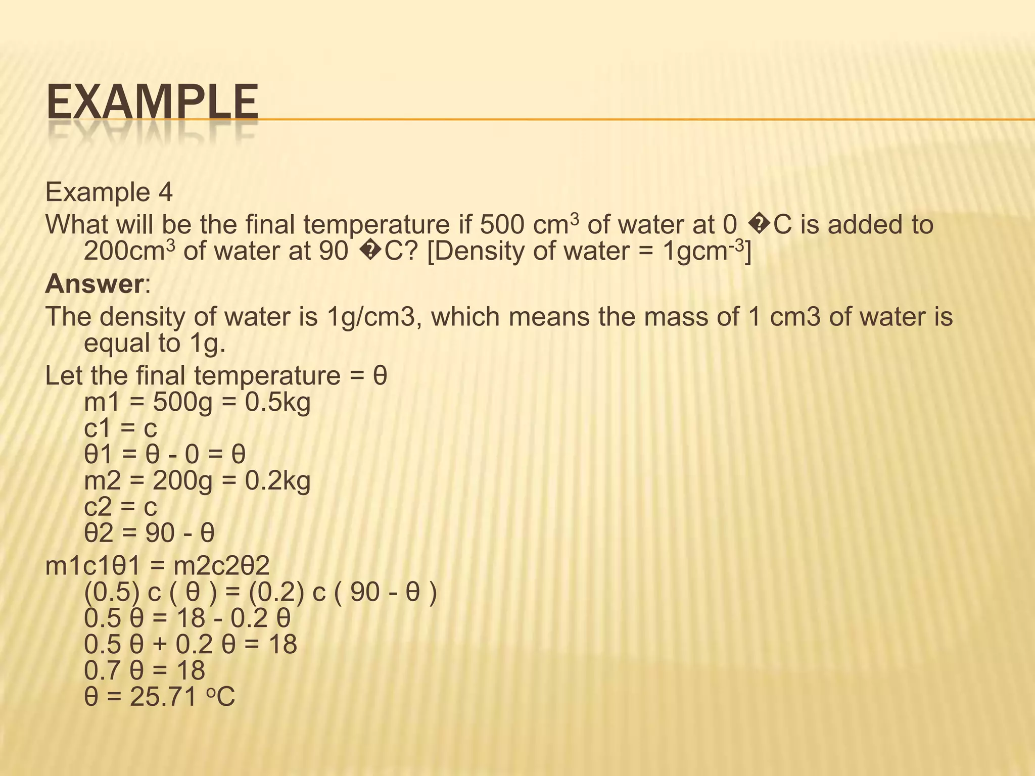 EXAMPLE
Example 4
What will be the final temperature if 500 cm3 of water at 0 �C is added to
   200cm3 of water at 90 �C? [Density of water = 1gcm-3]
Answer:
The density of water is 1g/cm3, which means the mass of 1 cm3 of water is
   equal to 1g.
Let the final temperature = θ
   m1 = 500g = 0.5kg
   c1 = c
   θ1 = θ - 0 = θ
   m2 = 200g = 0.2kg
   c2 = c
   θ2 = 90 - θ
m1c1θ1 = m2c2θ2
   (0.5) c ( θ ) = (0.2) c ( 90 - θ )
   0.5 θ = 18 - 0.2 θ
   0.5 θ + 0.2 θ = 18
   0.7 θ = 18
   θ = 25.71 oC
 