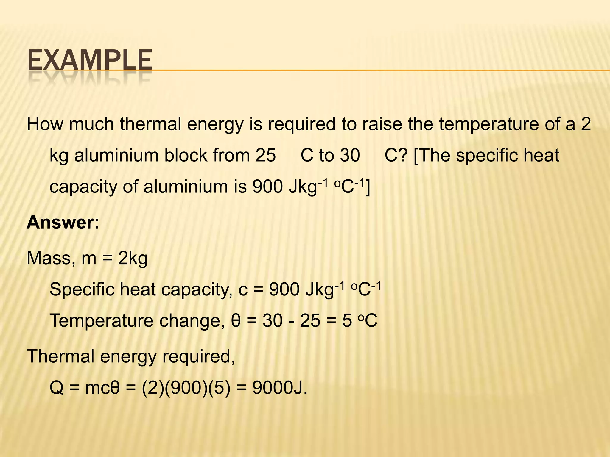 EXAMPLE
How much thermal energy is required to raise the temperature of a 2
  kg aluminium block from 25     C to 30       C? [The specific heat
  capacity of aluminium is 900 Jkg-1 oC-1]
Answer:
Mass, m = 2kg
  Specific heat capacity, c = 900 Jkg-1 oC-1
  Temperature change, θ = 30 - 25 = 5 oC
Thermal energy required,
  Q = mcθ = (2)(900)(5) = 9000J.
 