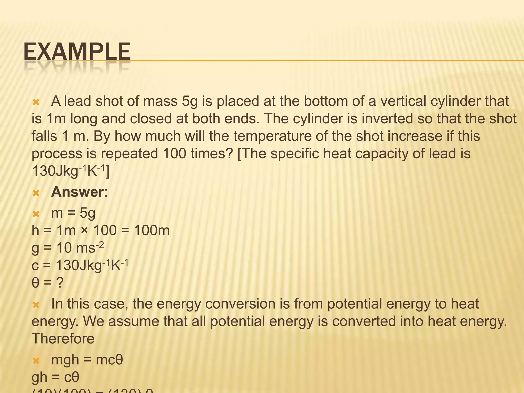 EXAMPLE
   A lead shot of mass 5g is placed at the bottom of a vertical cylinder that
is 1m long and closed at both ends. The cylinder is inverted so that the shot
falls 1 m. By how much will the temperature of the shot increase if this
process is repeated 100 times? [The specific heat capacity of lead is
130Jkg-1K-1]
 Answer:

 m = 5g
h = 1m × 100 = 100m
g = 10 ms-2
c = 130Jkg-1K-1
θ=?
 In this case, the energy conversion is from potential energy to heat
energy. We assume that all potential energy is converted into heat energy.
Therefore
 mgh = mcθ
gh = cθ
 
