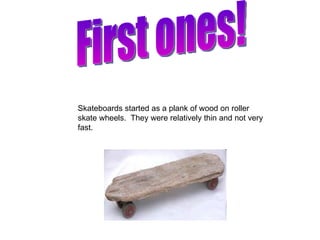 First ones! Skateboards started as a plank of wood on roller skate wheels.  They were relatively thin and not very fast. 