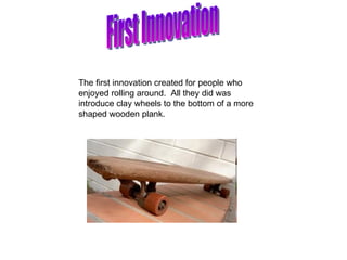 First Innovation The first innovation created for people who enjoyed rolling around.  All they did was introduce clay wheels to the bottom of a more shaped wooden plank.  