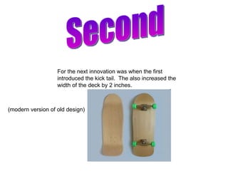 Second For the next innovation was when the first introduced the kick tail.  The also increased the width of the deck by 2 inches.  (modern version of old design) 