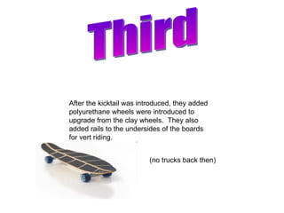 Third After the kicktail was introduced, they added polyurethane wheels were introduced to upgrade from the clay wheels.  They also added rails to the undersides of the boards for vert riding. (no trucks back then) 