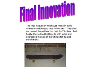 Final Innovation The final innovation which was made in 1990 when they added grip tape and trucks.  They also decreased the width of the deck by 2 inches.  And finally, they added kicktails to both sides and decreased the size of the wheels for flip and switch tricks. 