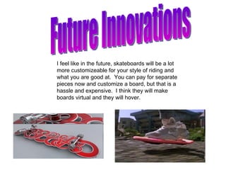 Future Innovations I feel like in the future, skateboards will be a lot more customizeable for your style of riding and what you are good at.  You can pay for separate pieces now and customize a board, but that is a hassle and expensive.  I think they will make boards virtual and they will hover. 