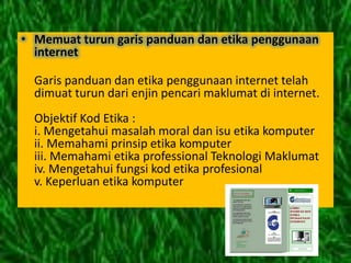 • Memuat turun garis panduan dan etika penggunaan
  internet

  Garis panduan dan etika penggunaan internet telah
  dimuat turun dari enjin pencari maklumat di internet.
  Objektif Kod Etika :
  i. Mengetahui masalah moral dan isu etika komputer
  ii. Memahami prinsip etika komputer
  iii. Memahami etika professional Teknologi Maklumat
  iv. Mengetahui fungsi kod etika profesional
  v. Keperluan etika komputer
 
