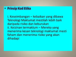 • Prinsip Kod Etika

  i. Keseimbangan – kebaikan yang dibawa
  Teknologi Maklumat mestilah lebih baik
  daripada risiko dan keburukan
  ii. Keizinan termaklum – Mereka yang
  menerima kesan teknologi maklumat mesti
  faham dan menerima risiko yang akan
  dihadapi
 