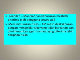 iii. Keadilan – Manfaat dan keburukan mestilah
    diterima oleh pengguna secara adil
iv. Meminimumkan risiko – TM mesti dilaksanakan
    dengan mengelak risiko yang tidak berkaitan dan
    diminimumkan agar manfaat yang diterima lebih
    daripada risiko
 