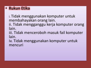 • Rukun Etika
 i. Tidak menggunakan komputer untuk
 membahayakan orang lain.
 ii. Tidak mengganggu kerja komputer orang
 lain.
 iii. Tidak menceroboh masuk fail komputer
 lain.
 iv. Tidak menggunakan komputer untuk
 mencuri
 