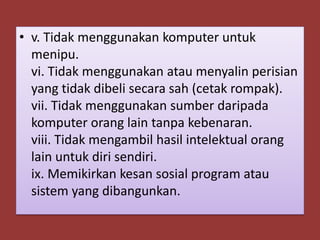 • v. Tidak menggunakan komputer untuk
  menipu.
  vi. Tidak menggunakan atau menyalin perisian
  yang tidak dibeli secara sah (cetak rompak).
  vii. Tidak menggunakan sumber daripada
  komputer orang lain tanpa kebenaran.
  viii. Tidak mengambil hasil intelektual orang
  lain untuk diri sendiri.
  ix. Memikirkan kesan sosial program atau
  sistem yang dibangunkan.
 