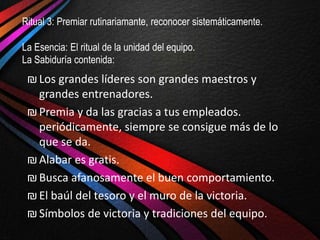 Ritual 3: Premiar rutinariamante, reconocer sistemáticamente.

La Esencia: El ritual de la unidad del equipo.
La Sabiduría contenida:
 ₪ Los grandes líderes son grandes maestros y
   grandes entrenadores.
 ₪ Premia y da las gracias a tus empleados.
   periódicamente, siempre se consigue más de lo
   que se da.
 ₪ Alabar es gratis.
 ₪ Busca afanosamente el buen comportamiento.
 ₪ El baúl del tesoro y el muro de la victoria.
 ₪ Símbolos de victoria y tradiciones del equipo.
 