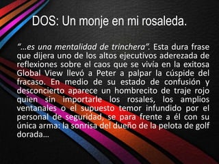DOS: Un monje en mi rosaleda.
“…es una mentalidad de trinchera”. Esta dura frase
que dijera uno de los altos ejecutivos aderezada de
reflexiones sobre el caos que se vivía en la exitosa
Global View llevó a Peter a palpar la cúspide del
fracaso. En medio de su estado de confusión y
desconcierto aparece un hombrecito de traje rojo
quien sin importarle los rosales, los amplios
ventanales o el supuesto temor infundido por el
personal de seguridad, se para frente a él con su
única arma: la sonrisa del dueño de la pelota de golf
dorada…
 