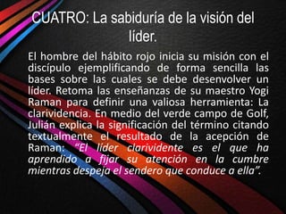 CUATRO: La sabiduría de la visión del
              líder.
El hombre del hábito rojo inicia su misión con el
discípulo ejemplificando de forma sencilla las
bases sobre las cuales se debe desenvolver un
líder. Retoma las enseñanzas de su maestro Yogi
Raman para definir una valiosa herramienta: La
clarividencia. En medio del verde campo de Golf,
Julián explica la significación del término citando
textualmente el resultado de la acepción de
Raman: “El líder clarividente es el que ha
aprendido a fijar su atención en la cumbre
mientras despeja el sendero que conduce a ella”.
 