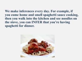 We make inferences every day. For example, if
you come home and smell spaghetti sauce cooking,
then you walk into the kitchen and see noodles on
the stove, you can INFER that you’re having
spaghetti for dinner.
 