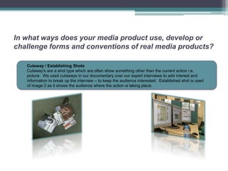 In what ways does your media product use, develop or
challenge forms and conventions of real media products?

   Cutaway / Establishing Shots
   Cutaway’s are a shot type which are often show something other than the current action i.e.
   picture. We used cutaways in our documentary over our expert interviews to add interest and
   information to break up the interview – to keep the audience interested. Established shot is used
   of image 2 as it shows the audience where the action is taking place.
 