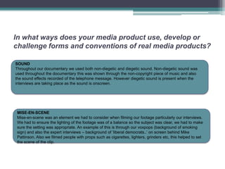 In what ways does your media product use, develop or
challenge forms and conventions of real media products?

SOUND
Throughout our documentary we used both non-diegetic and diegetic sound. Non-diegetic sound was
used throughout the documentary this was shown through the non-copyright piece of music and also
the sound effects recorded of the telephone message. However diegetic sound is present when the
interviews are taking place as the sound is onscreen.




 MISE-EN-SCENE
 Mise-en-scene was an element we had to consider when filming our footage particularly our interviews.
 We had to ensure the lighting of the footage was of a balance so the subject was clear, we had to make
 sure the setting was appropriate. An example of this is through our voxpops (background of smoking
 sign) and also the expert interviews – background of ‘liberal democrats..’ on screen behind Mike
 Pattinson. Also we filmed people with props such as cigarettes, lighters, grinders etc, this helped to set
 the scene of the clip.
 