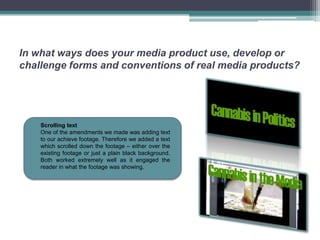 In what ways does your media product use, develop or
challenge forms and conventions of real media products?




    Scrolling text
    One of the amendments we made was adding text
    to our achieve footage. Therefore we added a text
    which scrolled down the footage – either over the
    existing footage or just a plain black background.
    Both worked extremely well as it engaged the
    reader in what the footage was showing.
 
