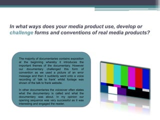 In what ways does your media product use, develop or
challenge forms and conventions of real media products?



   The majority of documentaries contains exposition
   at the beginning whereby it introduces the
   important themes of the documentary. However
   our documentary challenged this form of
   convention as we used a picture of an error
   message and then it suddenly went onto a voice
   recording of ‘talk to frank’ whilst footage was
   shown of the talk to frank website.

   In other documentaries the voiceover often states
   what the documentary is called and what the
   documentary was about. In my opinion our
   opening sequence was very successful as it was
   interesting and engaged the reader.
 