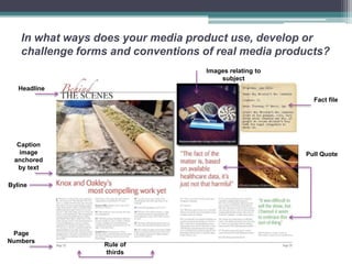 In what ways does your media product use, develop or
    challenge forms and conventions of real media products?
                                     Images relating to
                                         subject
   Headline
                                                            Fact file




  Caption
   image                                                  Pull Quote
 anchored
  by text

Byline




 Page
Numbers
                  Rule of
                  thirds
 